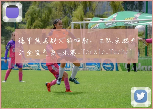 德甲焦点战火花四射，主队点燃开云全场气氛_比赛_Terzic_Tuchel