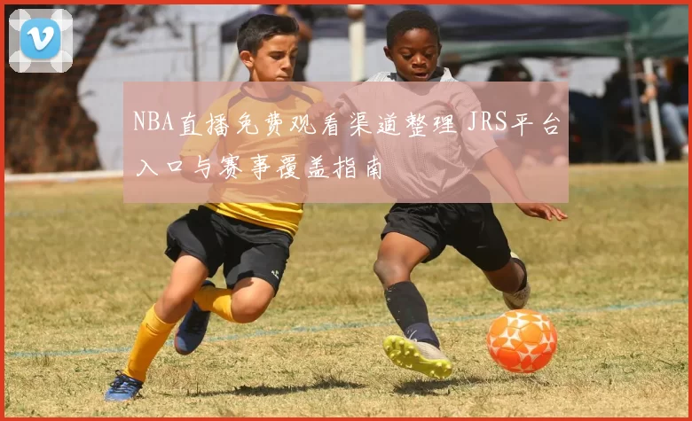 NBA直播免费观看渠道整理 JRS平台入口与赛事覆盖指南
