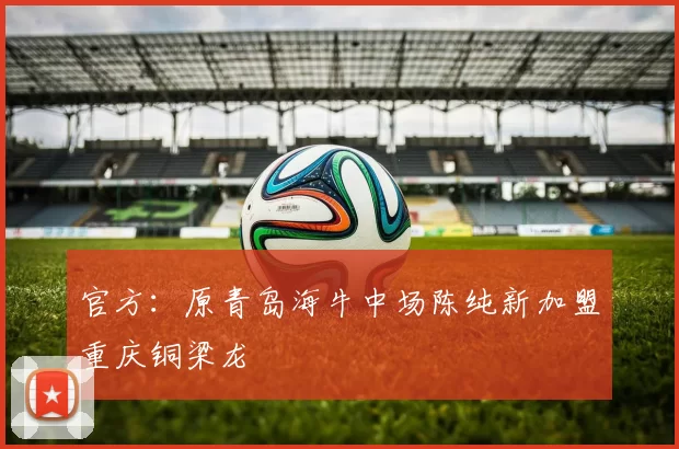 官方:原青岛海牛中场陈纯新加盟重庆铜梁龙