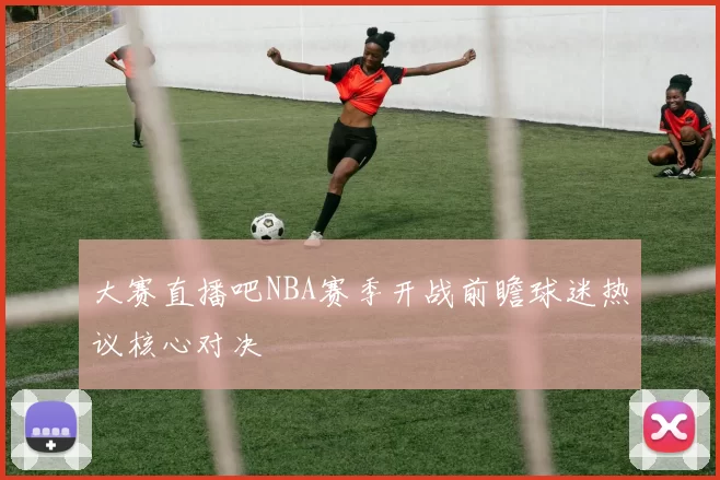 大赛直播吧NBA赛季开战前瞻球迷热议核心对决