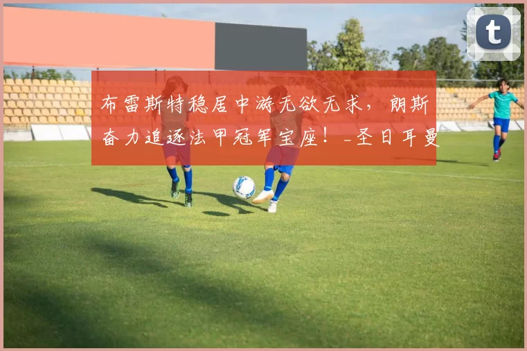 布雷斯特稳居中游无欲无求，朗斯奋力追逐法甲冠军宝座！_圣日耳曼_状态_联赛
