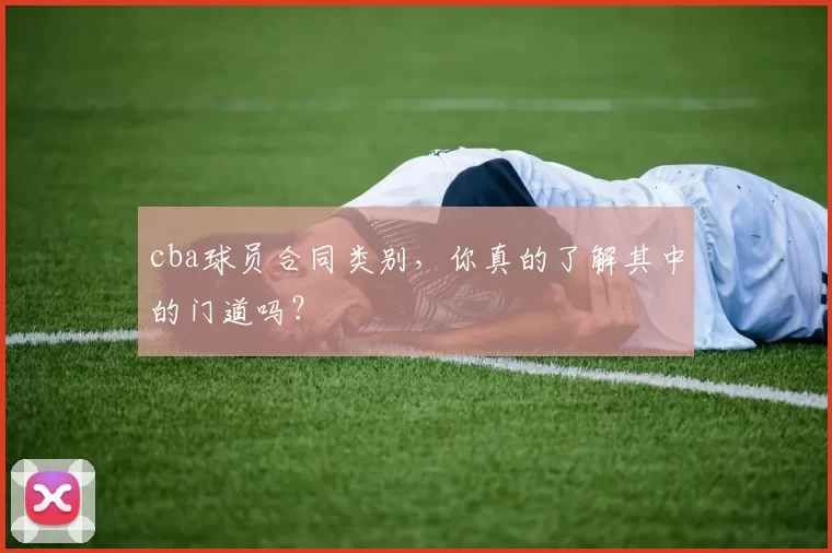 cba球员合同类别,你真的了解其中的门道吗?