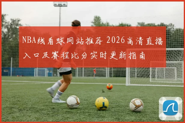 NBA线看球网站推荐 2026高清直播入口及赛程比分实时更新指南