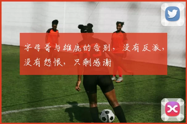 字母哥与雄鹿的告别，没有反派，没有怨恨，只剩感谢