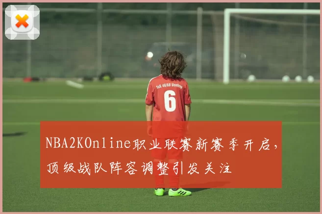 NBA2KOnline职业联赛新赛季开启，顶级战队阵容调整引发关注