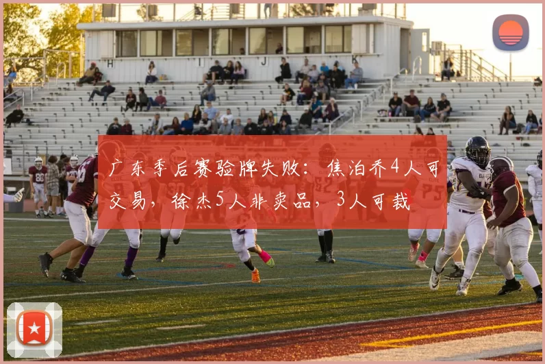 广东季后赛验牌失败：焦泊乔4人可交易，徐杰5人非卖品，3人可裁