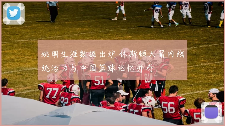 姚明生涯数据出炉 休斯顿火箭内线统治力与中国篮球记忆并存