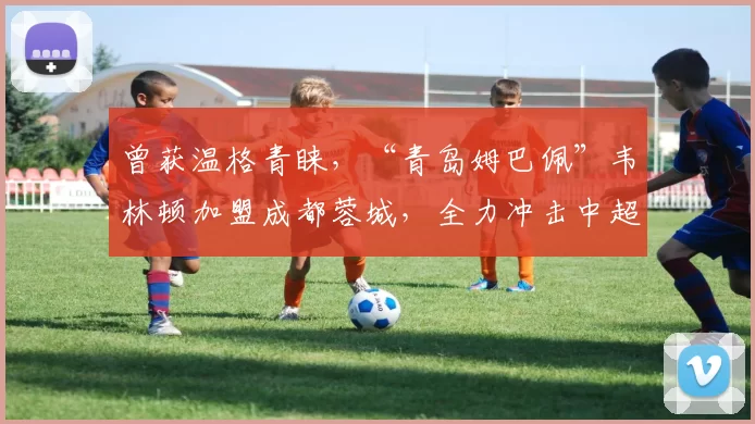 曾获温格青睐，“青岛姆巴佩”韦林顿加盟成都蓉城，全力冲击中超冠军！_进攻_球迷_边路