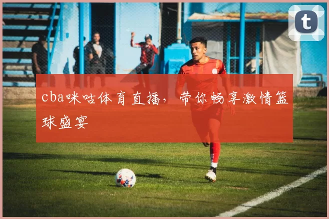 cba咪咕体育直播，带你畅享激情篮球盛宴