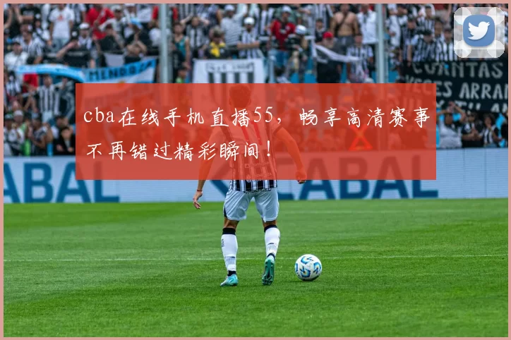 cba在线手机直播55，畅享高清赛事不再错过精彩瞬间！