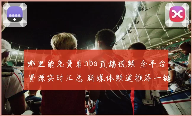 哪里能免费看nba直播视频 全平台资源实时汇总 新媒体频道推荐一键直达