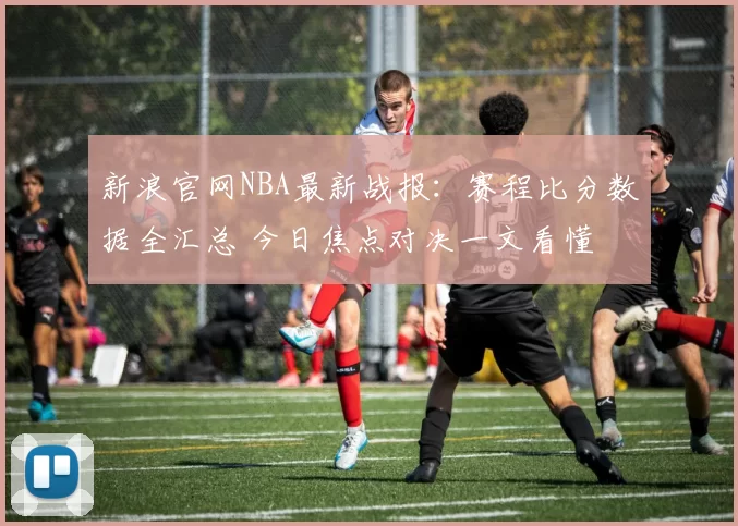 新浪官网NBA最新战报：赛程比分数据全汇总 今日焦点对决一文看懂