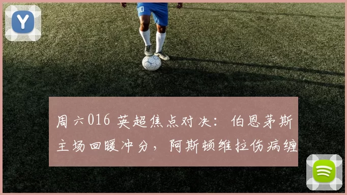 周六016 英超焦点对决:伯恩茅斯主场回暖冲分,阿斯顿维拉伤病缠身保前三_防守_客场_欧冠