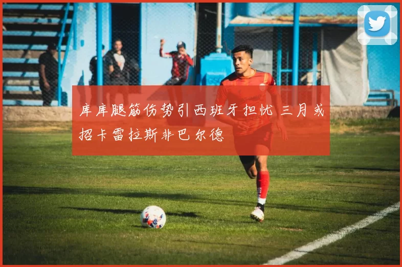 库库腿筋伤势引西班牙担忧 三月或招卡雷拉斯非巴尔德