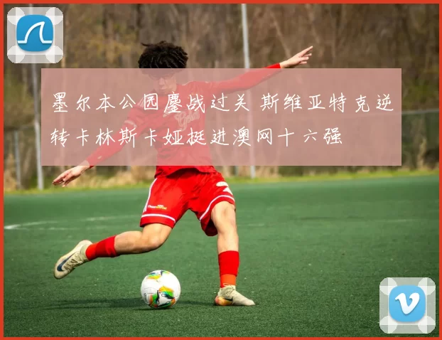 墨尔本公园鏖战过关 斯维亚特克逆转卡林斯卡娅挺进澳网十六强