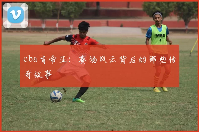 cba肯帝亚：赛场风云背后的那些传奇故事