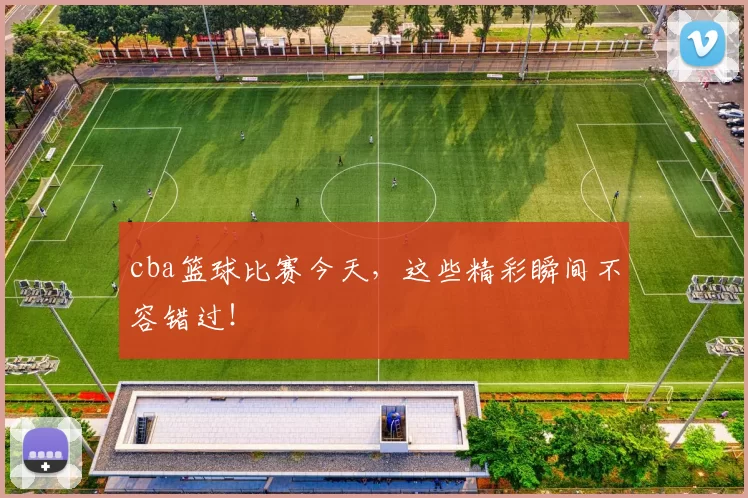 cba篮球比赛今天，这些精彩瞬间不容错过！