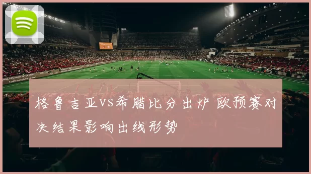 格鲁吉亚vs希腊比分出炉 欧预赛对决结果影响出线形势