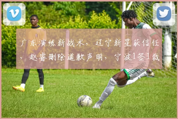 广东演练新战术，辽宁新星获信任，赵睿删除道歉声明，宁波1签1裁