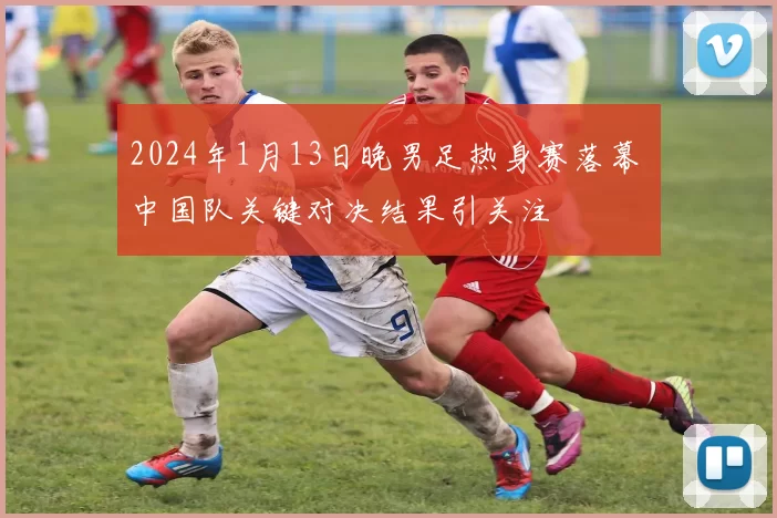 2024年1月13日晚男足热身赛落幕 中国队关键对决结果引关注