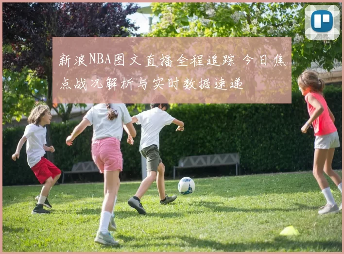 新浪NBA图文直播全程追踪 今日焦点战况解析与实时数据速递