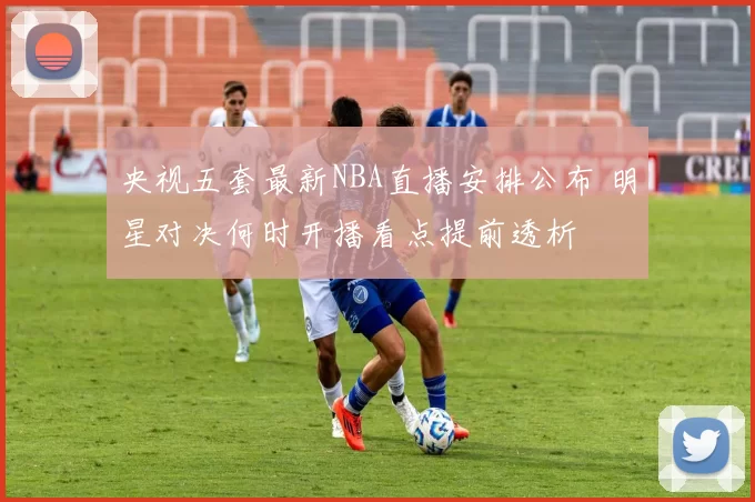 央视五套最新NBA直播安排公布 明星对决何时开播看点提前透析