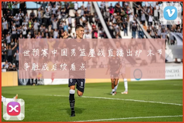 世预赛中国男篮鏖战直播出炉 末节争胜成后续看点