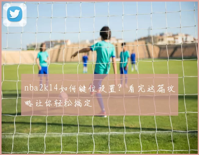 nba2k14如何键位设置？看完这篇攻略让你轻松搞定