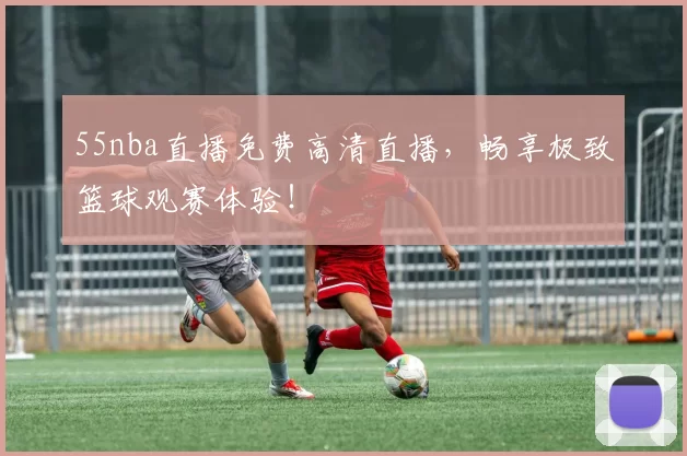 55nba直播免费高清直播，畅享极致篮球观赛体验！