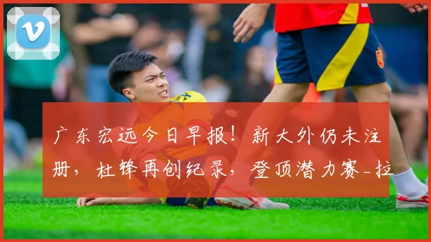 广东宏远今日早报！新大外仍未注册，杜锋再创纪录，登顶潜力赛_拉科塞维奇_江苏_新疆