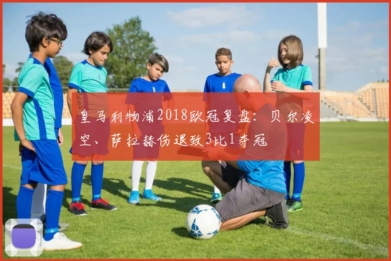 皇马利物浦2018欧冠复盘：贝尔凌空、萨拉赫伤退致3比1夺冠