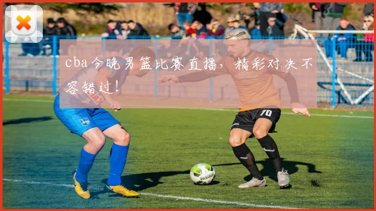 cba今晚男篮比赛直播，精彩对决不容错过！