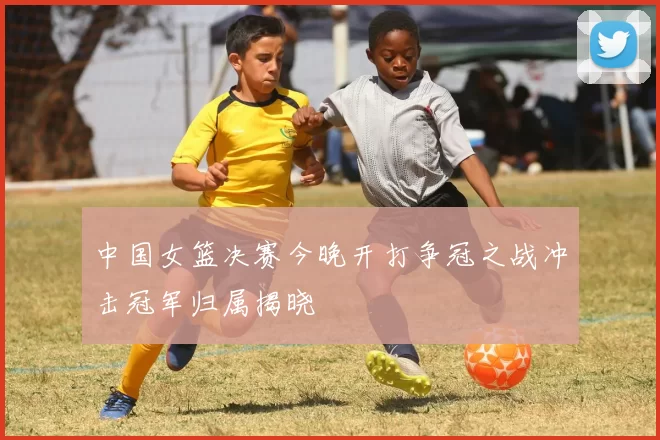 中国女篮决赛今晚开打争冠之战冲击冠军归属揭晓