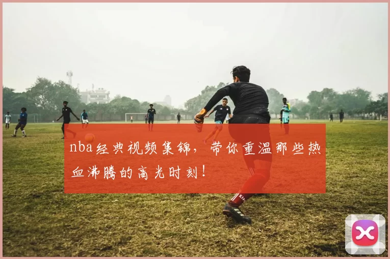 nba经典视频集锦,带你重温那些热血沸腾的高光时刻!
