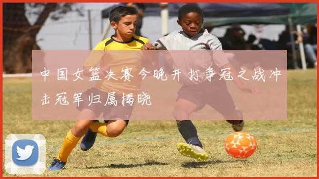 中国女篮决赛今晚开打争冠之战冲击冠军归属揭晓