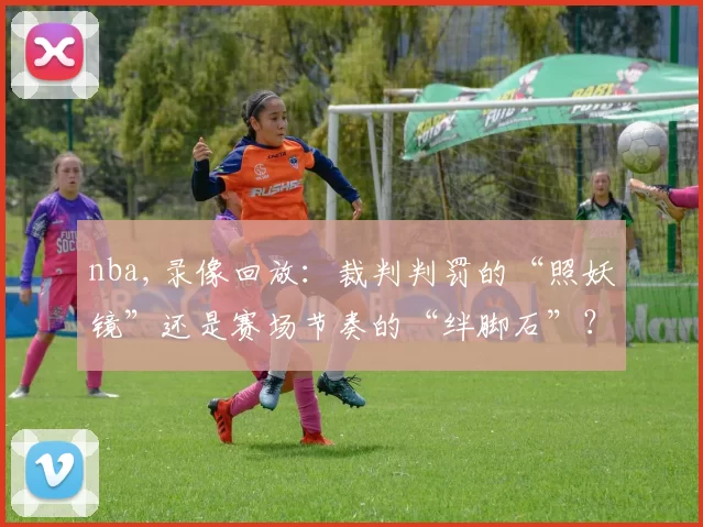 nba,录像回放：裁判判罚的“照妖镜”还是赛场节奏的“绊脚石”？