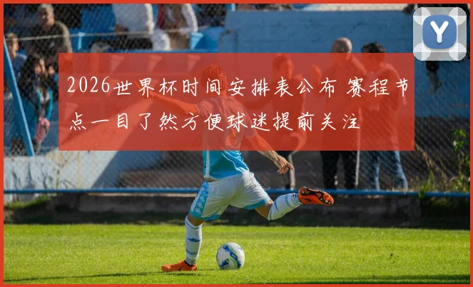 2026世界杯时间安排表公布 赛程节点一目了然方便球迷提前关注