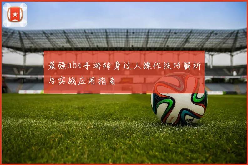 最强nba手游转身过人操作技巧解析与实战应用指南