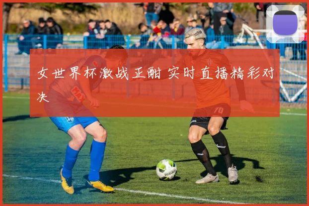 女世界杯激战正酣 实时直播精彩对决