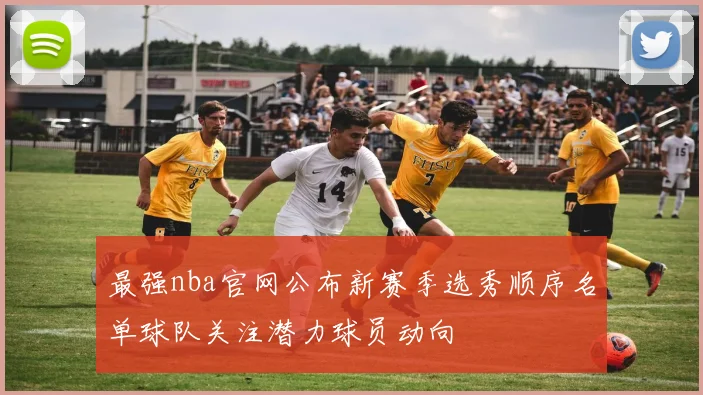 最强nba官网公布新赛季选秀顺序名单球队关注潜力球员动向