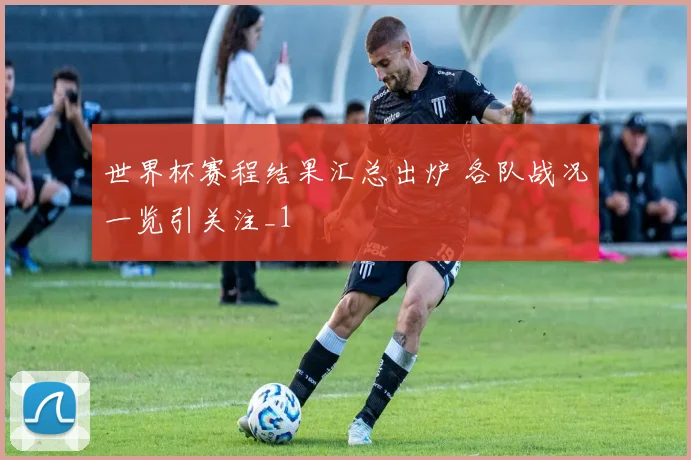 世界杯赛程结果汇总出炉 各队战况一览引关注_1