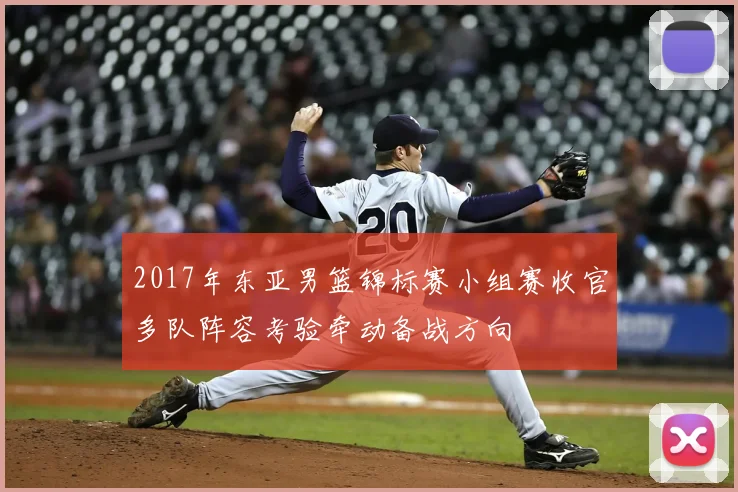 2017年东亚男篮锦标赛小组赛收官多队阵容考验牵动备战方向
