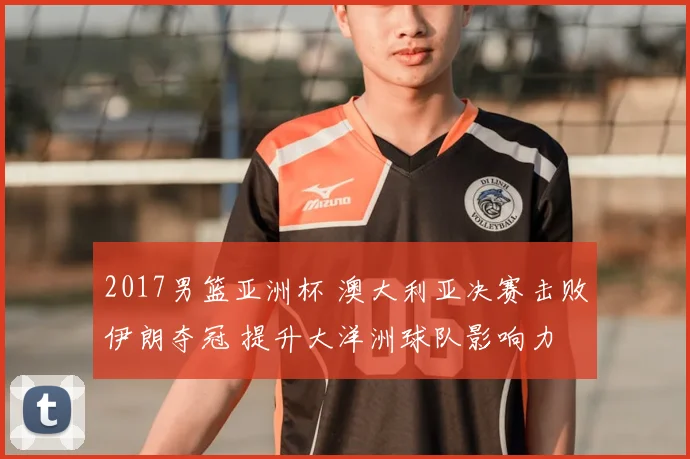 2017男篮亚洲杯 澳大利亚决赛击败伊朗夺冠 提升大洋洲球队影响力