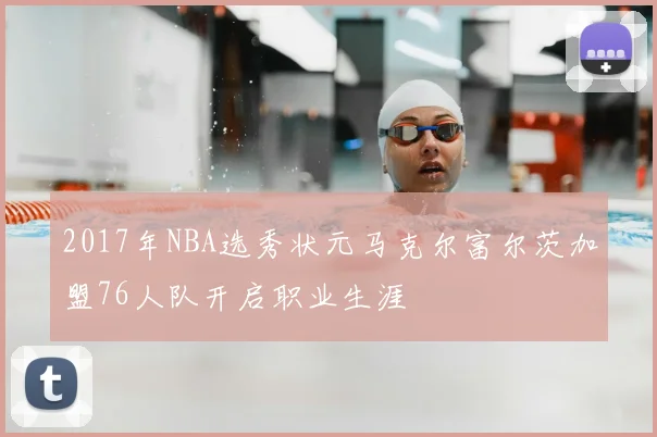 2017年NBA选秀状元马克尔富尔茨加盟76人队开启职业生涯